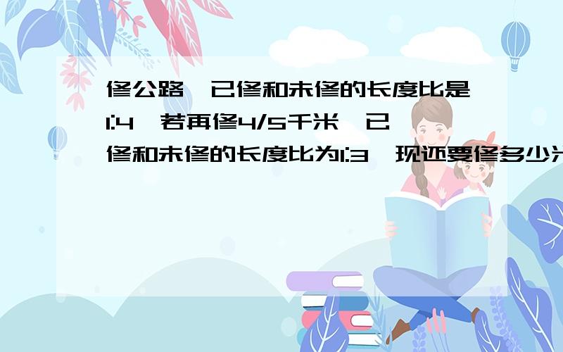 修公路,已修和未修的长度比是1:4,若再修4/5千米,已修和未修的长度比为1:3,现还要修多少米才能完成任务今儿下午就要