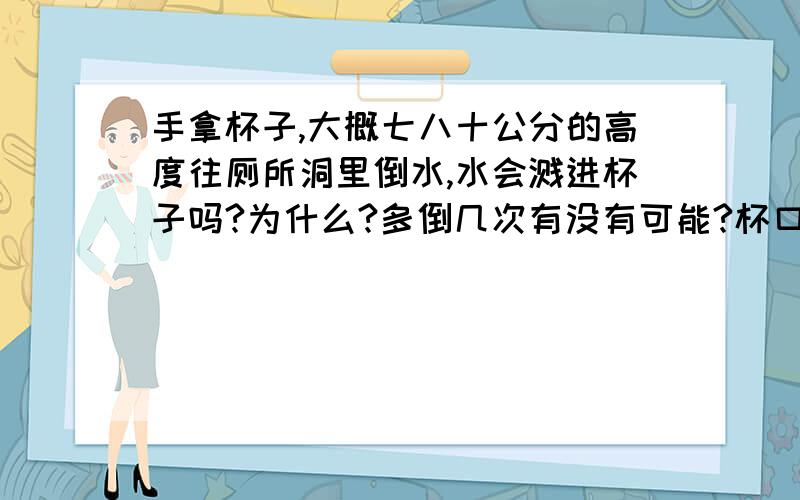 手拿杯子,大概七八十公分的高度往厕所洞里倒水,水会溅进杯子吗?为什么?多倒几次有没有可能?杯口与地面垂直