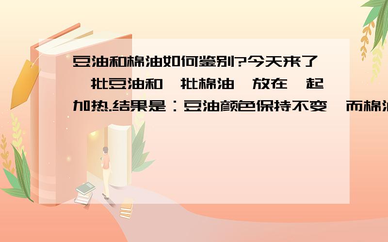 豆油和棉油如何鉴别?今天来了一批豆油和一批棉油,放在一起加热.结果是：豆油颜色保持不变,而棉油颜色略微变浅.同时发现,豆油烟点在220摄氏度,而棉油的烟点发生在240摄氏度.讨论：1,从观