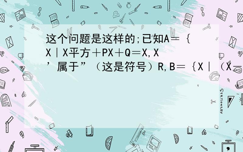 这个问题是这样的;已知A＝｛X｜X平方＋PX＋Q＝X,X’属于”（这是符号）R,B＝｛X｜（X－1）平方＋P（X－1）＋Q＝X＋1｝,当A＝｛2｝时,求集合B．求高手麻烦你们了 （”属于”是个符号我打不出