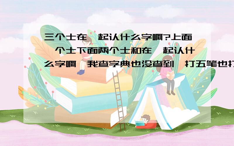 三个士在一起认什么字啊?上面一个士下面两个士和在一起认什么字啊,我查字典也没查到,打五笔也打不出来?知道的请告诉给我,谢谢!