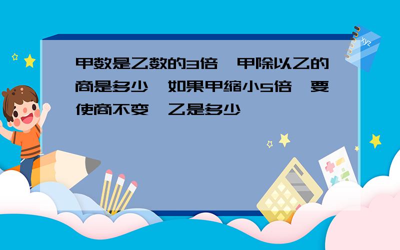 甲数是乙数的3倍,甲除以乙的商是多少,如果甲缩小5倍,要使商不变,乙是多少