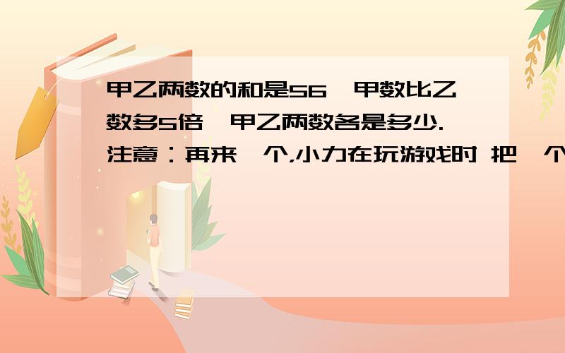 甲乙两数的和是56,甲数比乙数多5倍,甲乙两数各是多少.注意：再来一个，小力在玩游戏时 把一个底面直径为1.2分米 高15分米的铅锤放入一个装有水且底面直径为2.2分米的圆柱型的玻璃杯中