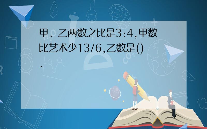 甲、乙两数之比是3:4,甲数比艺术少13/6,乙数是().