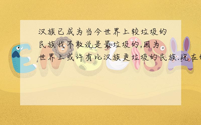 汉族已成为当今世界上较垃圾的民族我不敢说是最垃圾的,因为世界上或许有比汉族更垃圾的民族.现在的汉族人民都太自大自恋了,以为自己国土广就了不起,开了个奥运会、世博会就了不起么