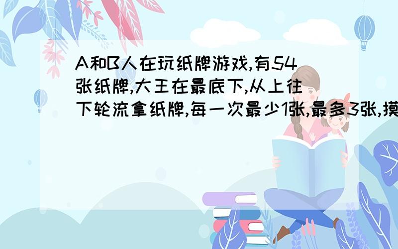 A和B人在玩纸牌游戏,有54张纸牌,大王在最底下,从上往下轮流拿纸牌,每一次最少1张,最多3张,摸到大王者胜出.A要求先拿,他能获胜吗?怎样拿才获胜?