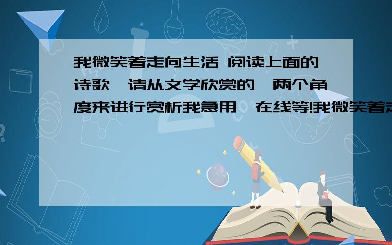 我微笑着走向生活 阅读上面的诗歌,请从文学欣赏的一两个角度来进行赏析我急用,在线等!我微笑着走向生活， 　　无论生活以什么方式回敬我。 　　报我以平坦吗？ 　　我是一条欢乐奔流