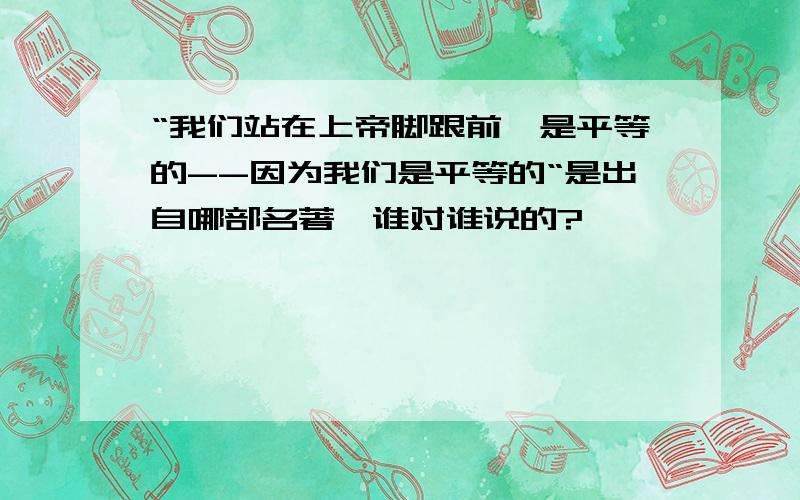 “我们站在上帝脚跟前,是平等的--因为我们是平等的“是出自哪部名著,谁对谁说的?