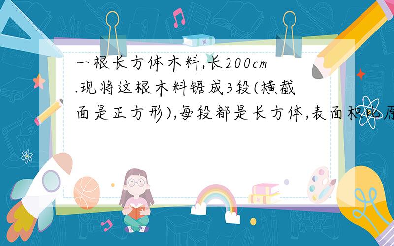 一根长方体木料,长200cm.现将这根木料锯成3段(横截面是正方形),每段都是长方体,表面积比原来增.（有题）一根长方体木料,长200cm.现将这根木料锯成3段(横截面是正方形),每段都是长方体,表面