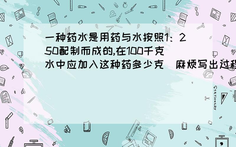 一种药水是用药与水按照1：250配制而成的,在100千克水中应加入这种药多少克（麻烦写出过程）