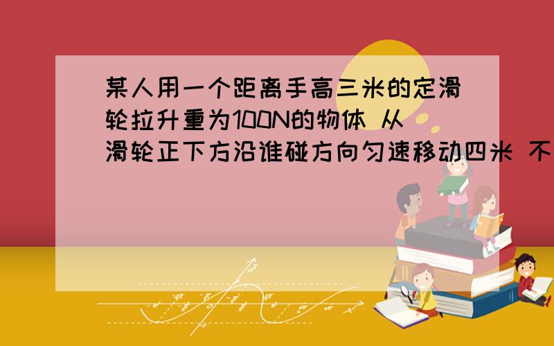 某人用一个距离手高三米的定滑轮拉升重为100N的物体 从滑轮正下方沿谁碰方向匀速移动四米 不记绳子的重量和摩擦 他做的功至少为？用一动滑轮啦物体A以一米每秒的速度在水平桌面上做