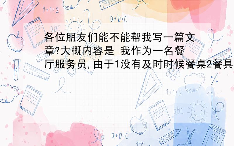 各位朋友们能不能帮我写一篇文章?大概内容是 我作为一名餐厅服务员,由于1没有及时时候餐桌2餐具和产品没有摆放整齐被我们老板扣分.他让我们写一份感言计划既道歉信,