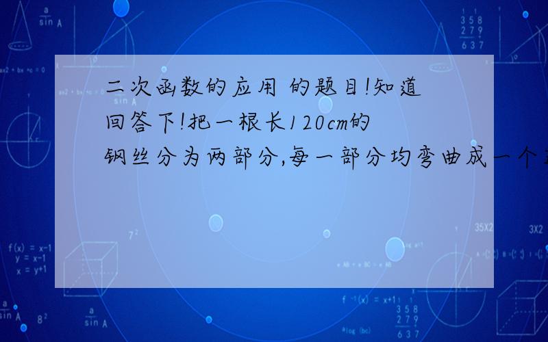 二次函数的应用 的题目!知道回答下!把一根长120cm的钢丝分为两部分,每一部分均弯曲成一个正方形,当两个小正方形的边长分别为多少时它们的面积最小? 它们的面积最小是多少?