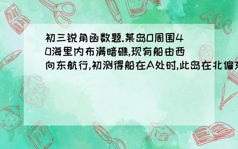 初三锐角函数题.某岛O周围40海里内布满暗礁,现有船由西向东航行,初测得船在A处时,此岛在北偏东60°方向,航行30海里后测得此岛在东北方向,如图所示,如果船不改变航行方向继续航行,有无触