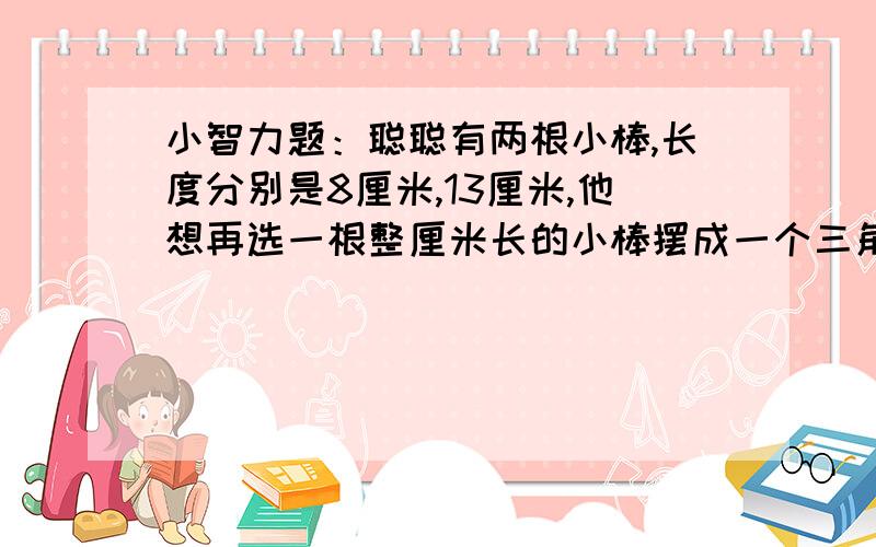 小智力题：聪聪有两根小棒,长度分别是8厘米,13厘米,他想再选一根整厘米长的小棒摆成一个三角形,那么聪聪要选的这根小棒最长是多少厘米?最短是多少厘米?