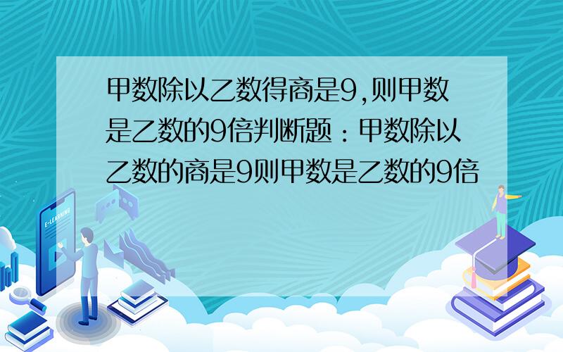 甲数除以乙数得商是9,则甲数是乙数的9倍判断题：甲数除以乙数的商是9则甲数是乙数的9倍