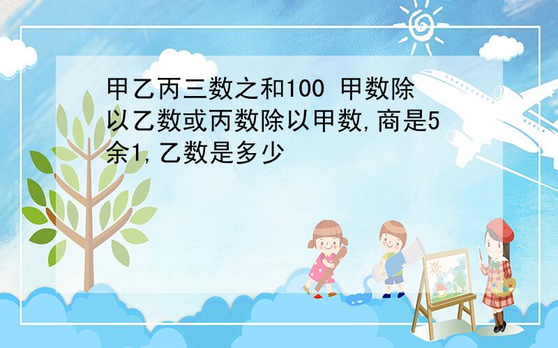 甲乙丙三数之和100 甲数除以乙数或丙数除以甲数,商是5余1,乙数是多少