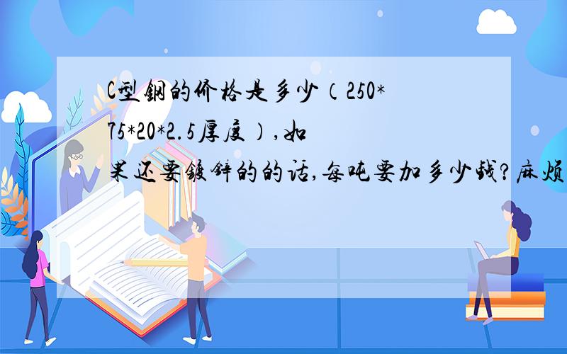 C型钢的价格是多少（250*75*20*2.5厚度）,如果还要镀锌的的话,每吨要加多少钱?麻烦知道的朋友介绍一下,