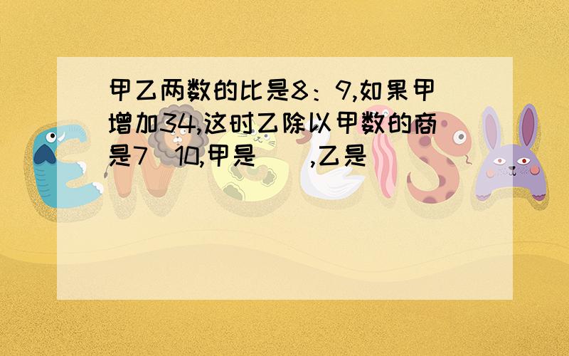 甲乙两数的比是8：9,如果甲增加34,这时乙除以甲数的商是7／10,甲是（）,乙是（）