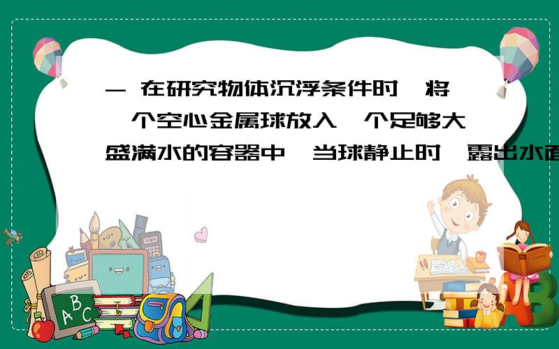 - 在研究物体沉浮条件时,将一个空心金属球放入一个足够大盛满水的容器中,当球静止时,露出水面的体积是-在研究物体沉浮条件时，将一个空心金属球放入一个足够大盛满水的容器中，当球