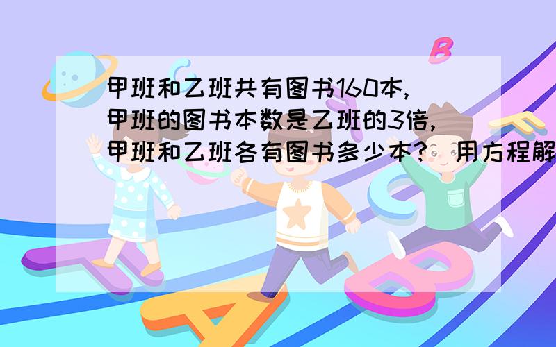 甲班和乙班共有图书160本,甲班的图书本数是乙班的3倍,甲班和乙班各有图书多少本?（用方程解）