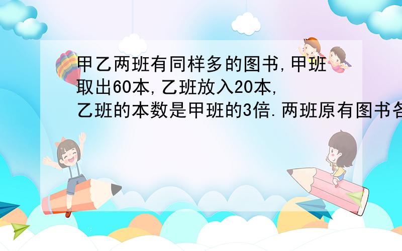 甲乙两班有同样多的图书,甲班取出60本,乙班放入20本,乙班的本数是甲班的3倍.两班原有图书各是多少本