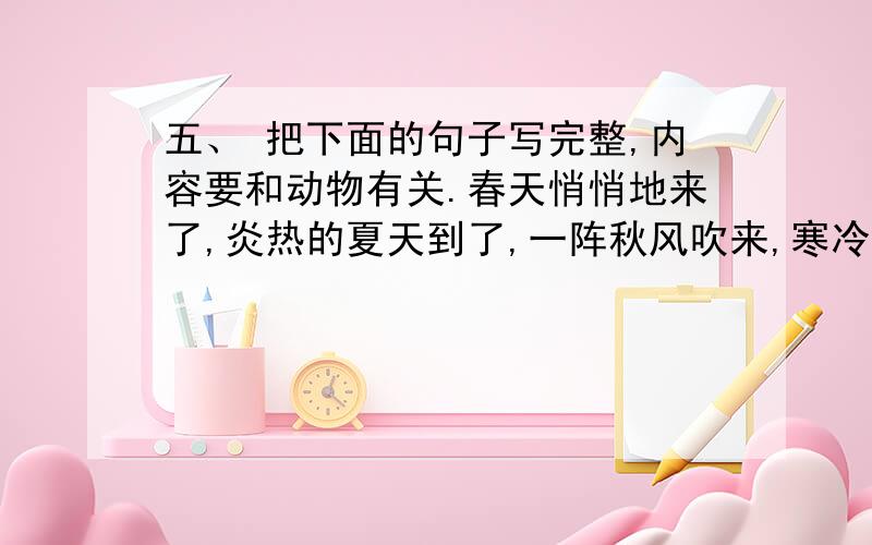 五、 把下面的句子写完整,内容要和动物有关.春天悄悄地来了,炎热的夏天到了,一阵秋风吹来,寒冷的五、\x09把下面的句子写完整,内容要和动物有关.春天悄悄地来了,炎热的夏天到了,一阵秋