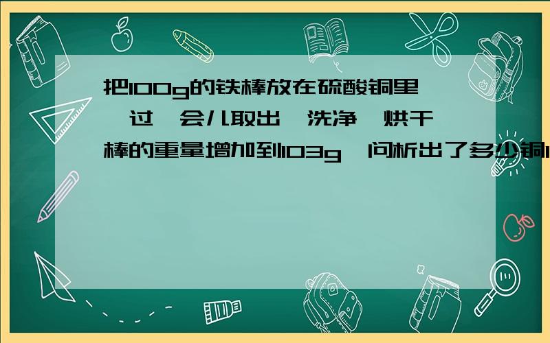 把100g的铁棒放在硫酸铜里,过一会儿取出,洗净,烘干,棒的重量增加到103g,问析出了多少铜103—100 就是生成的铜吗 可是铁本来也消耗了啊