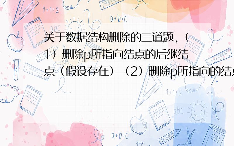 关于数据结构删除的三道题,（1）删除p所指向结点的后继结点（假设存在）（2）删除p所指向的结点（3）删除线性表中值为x的数据元素,输出yes,如果x不存在,输出no