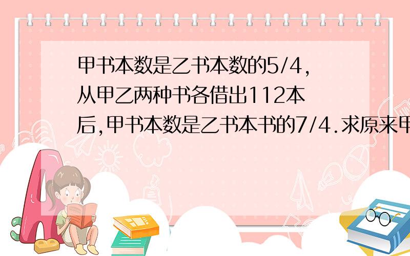 甲书本数是乙书本数的5/4,从甲乙两种书各借出112本 后,甲书本数是乙书本书的7/4.求原来甲乙两种书个多少本?