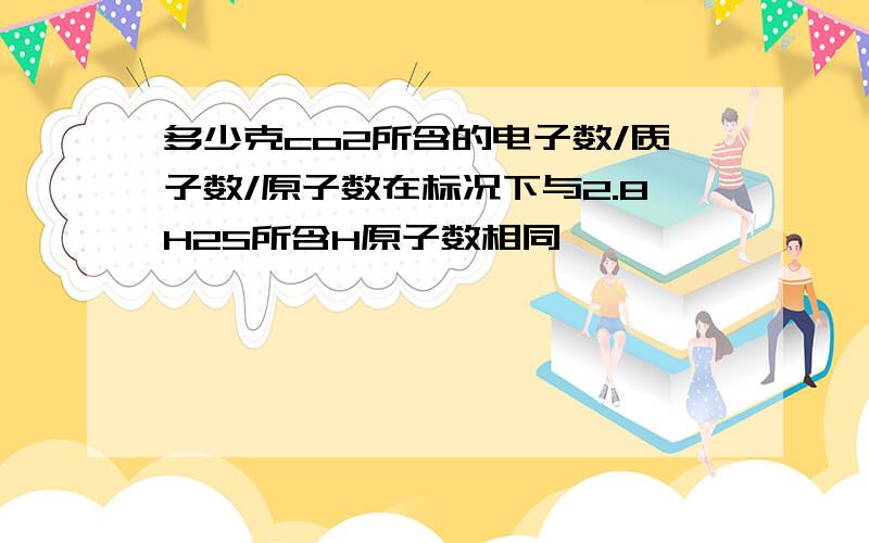 多少克co2所含的电子数/质子数/原子数在标况下与2.8H2S所含H原子数相同