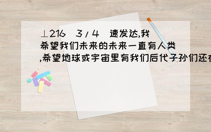 ⊥216[3/4]速发达,我希望我们未来的未来一直有人类,希望地球或宇宙里有我们后代子孙们还在活着永不消...⊥216[3/4]速发达,我希望我们未来的未来一直有人类,希望地球或宇宙里有我们后代子