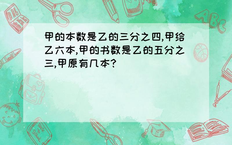 甲的本数是乙的三分之四,甲给乙六本,甲的书数是乙的五分之三,甲原有几本?