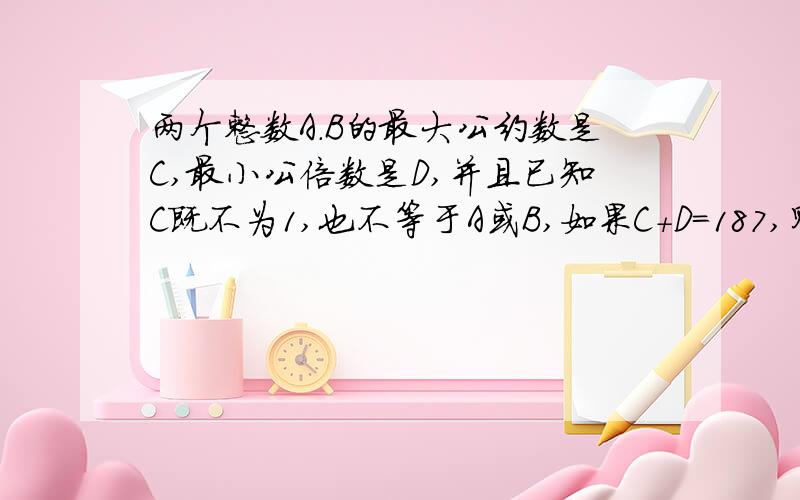 两个整数A.B的最大公约数是C,最小公倍数是D,并且已知C既不为1,也不等于A或B,如果C+D=187,则A+B是多少谢谢您的回答，很感谢，想要您的QQ号，能否告知，以后有问题还希望能够多多指教 .请问如