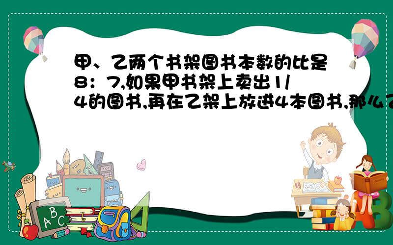 甲、乙两个书架图书本数的比是8：7,如果甲书架上卖出1/4的图书,再在乙架上放进4本图书,那么乙书架就比甲书架多14本图书,甲书架上原来有图书多少本?