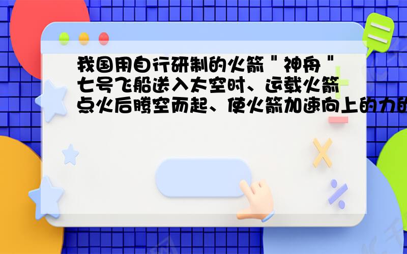 我国用自行研制的火箭＂神舟＂七号飞船送入太空时、运载火箭点火后腾空而起、使火箭加速向上的力的施力物体是_?飞船进入正常轨道后,宇航员处于失重状态,他_惯性（有、无）它能用弹