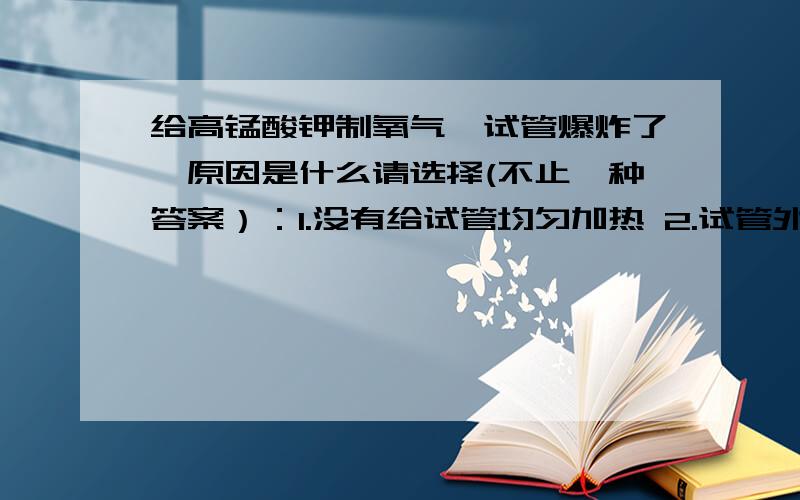 给高锰酸钾制氧气,试管爆炸了,原因是什么请选择(不止一种答案）：1.没有给试管均匀加热 2.试管外壁潮湿 3.试管口没有略向下倾斜 4.忘了在试管看加棉花  5.加热是试管与灯芯接触  6.收集完