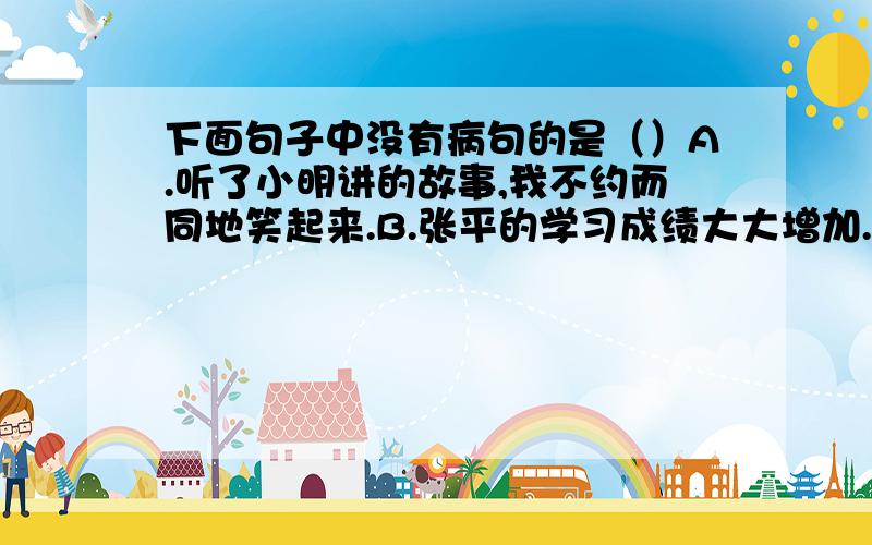 下面句子中没有病句的是（）A.听了小明讲的故事,我不约而同地笑起来.B.张平的学习成绩大大增加.C.地球上的光明和温暖,都是送来的.D.菜园里种着西红柿、黄瓜、扁豆等蔬菜.