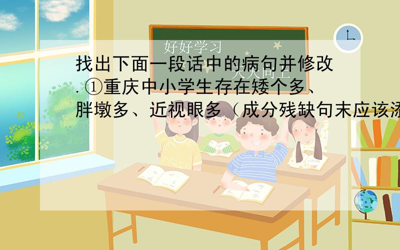 找出下面一段话中的病句并修改.①重庆中小学生存在矮个多、胖墩多、近视眼多（成分残缺句末应该添加）②形成了一部分学生营养摄入不足.（搭配不当,应将什么改为什么）③有关部门已