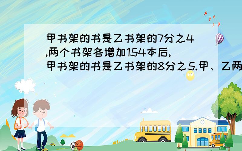 甲书架的书是乙书架的7分之4,两个书架各增加154本后,甲书架的书是乙书架的8分之5.甲、乙两个书架原来各有多少本书?