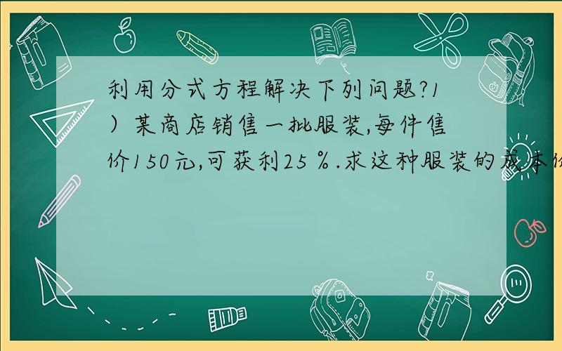 利用分式方程解决下列问题?1）某商店销售一批服装,每件售价150元,可获利25％.求这种服装的成本价?2）八（1）班的团员人数与非团员的人数之比为2：1,后来又有5名同学加入团组织,班内的团