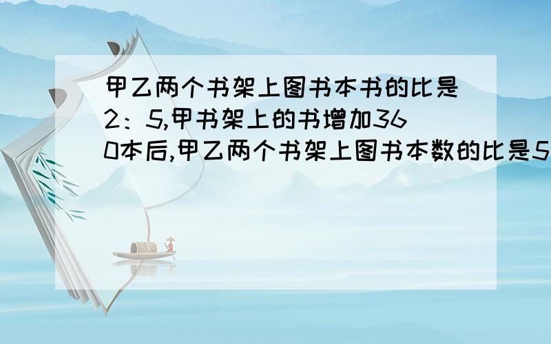 甲乙两个书架上图书本书的比是2：5,甲书架上的书增加360本后,甲乙两个书架上图书本数的比是5：8,一共多最后一句：两个书架一共多少书?                                                           急啊!