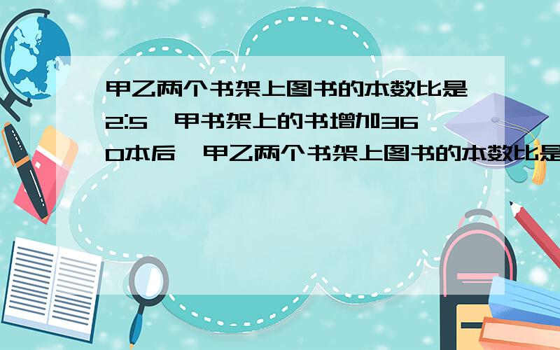 甲乙两个书架上图书的本数比是2:5,甲书架上的书增加360本后,甲乙两个书架上图书的本数比是5：8.甲乙两个书要写出分析,