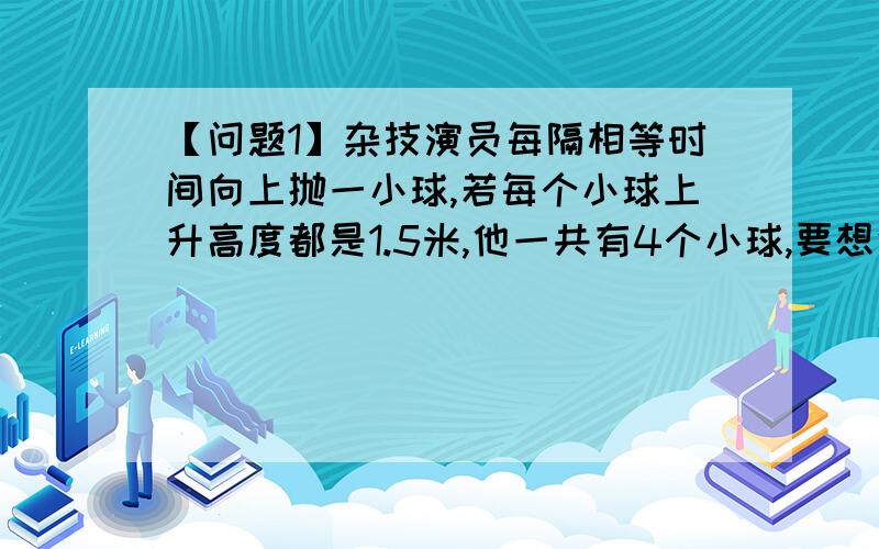 【问题1】杂技演员每隔相等时间向上抛一小球,若每个小球上升高度都是1.5米,他一共有4个小球,要想使节目连续不断表演下去,在他的手中总要有一个小球停留,则每个小球在手中停留的时间是