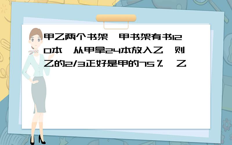 甲乙两个书架,甲书架有书120本,从甲拿24本放入乙,则乙的2/3正好是甲的75％,乙