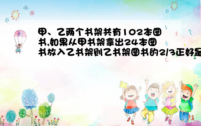 甲、乙两个书架共有102本图书,如果从甲书架拿出24本图书放入乙书架则乙书架图书的2/3正好是甲书架图书的3/4.求甲、乙两个书架原来各有图书多少本?