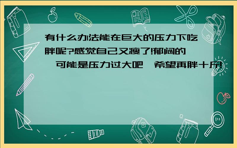 有什么办法能在巨大的压力下吃胖呢?感觉自己又瘦了!郁闷的,可能是压力过大吧,希望再胖十斤!