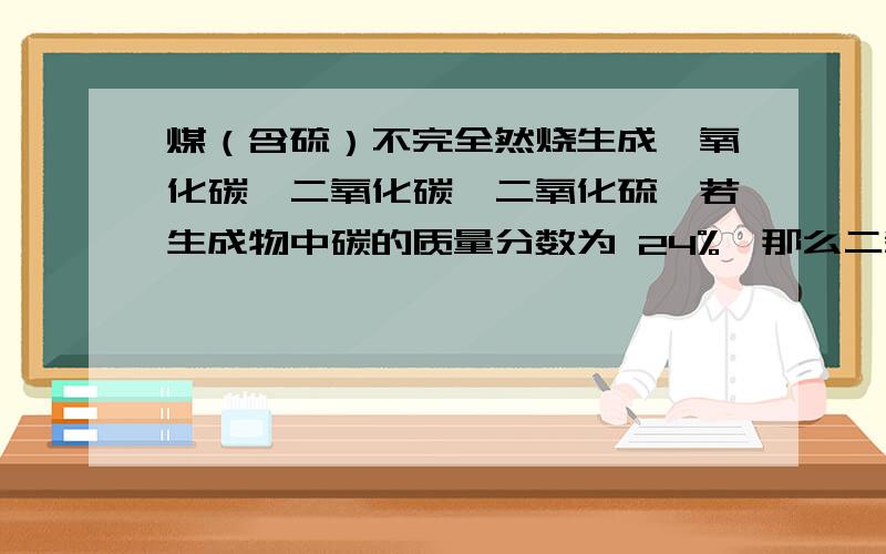 煤（含硫）不完全然烧生成一氧化碳,二氧化碳,二氧化硫,若生成物中碳的质量分数为 24%,那么二氧化煤（含硫）不完全然烧生成一氧化碳,二氧化碳,二氧化硫,若生成物中碳的质量分数为24%,那