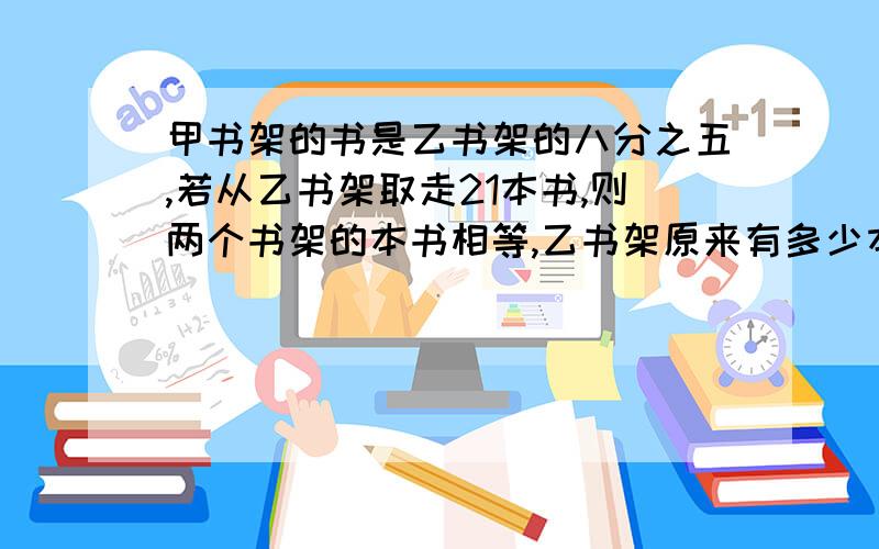 甲书架的书是乙书架的八分之五,若从乙书架取走21本书,则两个书架的本书相等,乙书架原来有多少本书?