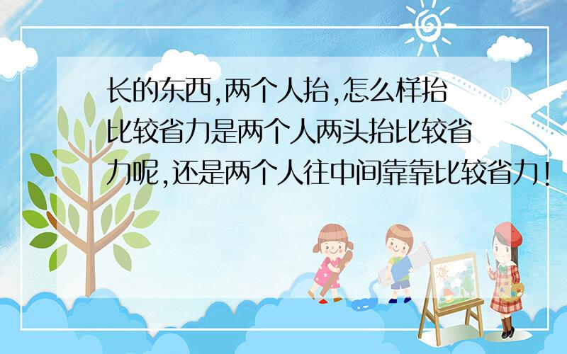 长的东西,两个人抬,怎么样抬比较省力是两个人两头抬比较省力呢,还是两个人往中间靠靠比较省力!